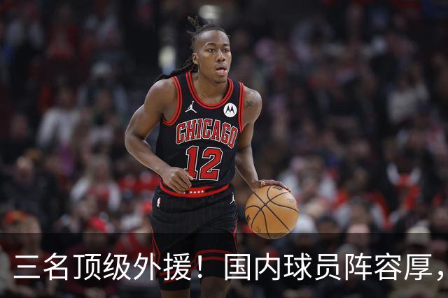 三名顶级外援！国内球员阵容厚，能挑战北京上海的球队出现了