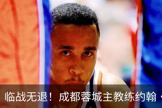 临战无退！成都蓉城主教练约翰·阿洛伊西：对阵大连像杯赛决赛