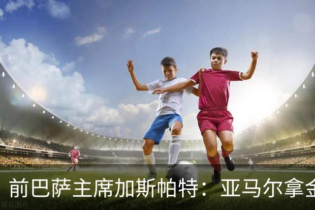 前巴萨主席加斯帕特：亚马尔拿金球最好，没拿对巴萨也未必坏