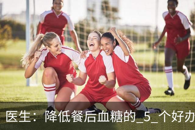 医生：降低餐后血糖的 5 个好办法，简单又便宜，90% 糖友还不知道