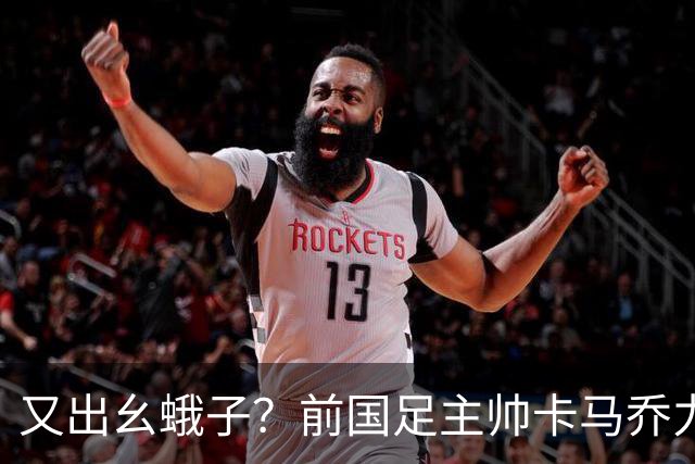 又出幺蛾子？前国足主帅卡马乔力挺姆巴佩，还曝光中国球员踢假球