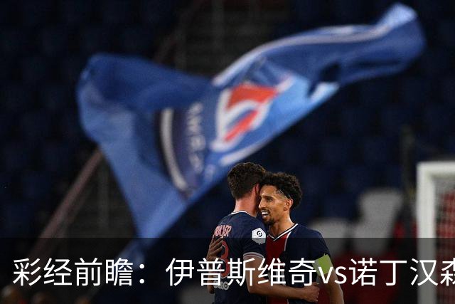 彩经前瞻：伊普斯维奇vs诺丁汉森林，客队深陷泥潭盼抢分