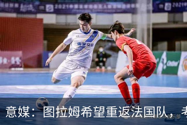 意媒：图拉姆希望重返法国队，考虑到他的表现完全可实现目标