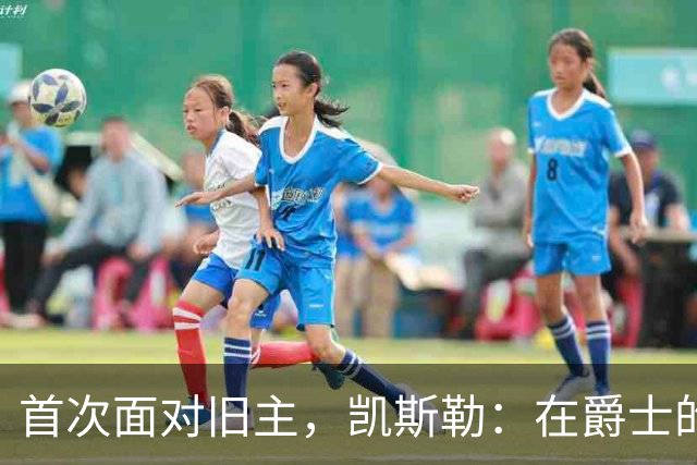首次面对旧主，凯斯勒：在爵士的岁月对我意义非凡