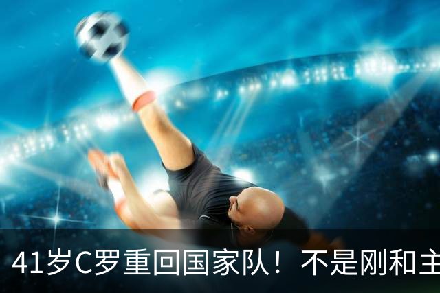 41岁C罗重回国家队！不是刚和主帅闹僵擅自离队，矛盾化解了？