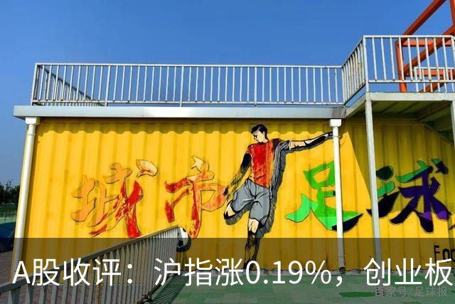 A股收评：沪指涨0.19%，创业板指跌1.71%，铜箔/覆铜板、CPO、玻纤等概念走弱